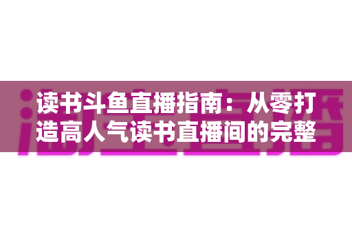 读书斗鱼直播指南:从零打造高人气读书直播间的完整攻略 读书斗鱼直播指南:从零打造高人气读书直播间的完整攻略