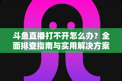 斗鱼直播打不开怎么办?全面排查指南与实用解决方案一次讲清楚 斗鱼直播打不开怎么办?全面排查指南与实用解决方案一次讲清楚
