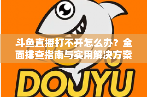 斗鱼直播打不开怎么办?全面排查指南与实用解决方案一次讲清楚 斗鱼直播打不开怎么办?全面排查指南与实用解决方案一次讲清楚
