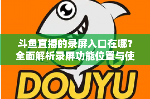 斗鱼直播的录屏入口在哪？全面解析录屏功能位置与使用技巧，轻松保存精彩瞬间