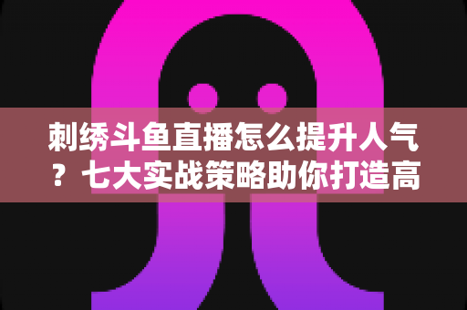 刺绣斗鱼直播怎么提升人气?七大实战策略助你打造高人气手工直播间 刺绣斗鱼直播怎么提升人气?七大实战策略助你打造高人气手工直播间