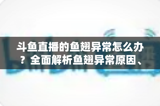 斗鱼直播的鱼翅异常怎么办?全面解析鱼翅异常原因、解决步骤与预防指南 斗鱼直播的鱼翅异常怎么办?全面解析鱼翅异常原因、解决步骤与预防指南