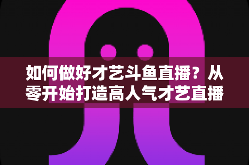 如何做好才艺斗鱼直播?从零开始打造高人气才艺直播间的完整指南 如何做好才艺斗鱼直播?从零开始打造高人气才艺直播间的完整指南