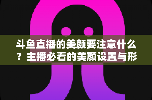 斗鱼直播的美颜要注意什么？主播必看的美颜设置与形象管理全攻略