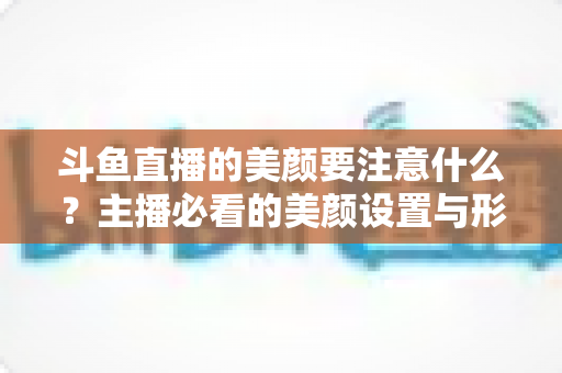 斗鱼直播的美颜要注意什么？主播必看的美颜设置与形象管理全攻略