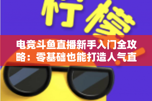 电竞斗鱼直播新手入门全攻略:零基础也能打造人气直播间的完整指南 电竞斗鱼直播新手入门全攻略:零基础也能打造人气直播间的完整指南