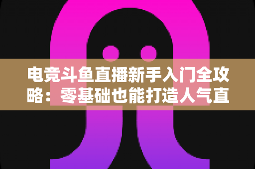 电竞斗鱼直播新手入门全攻略:零基础也能打造人气直播间的完整指南 电竞斗鱼直播新手入门全攻略:零基础也能打造人气直播间的完整指南