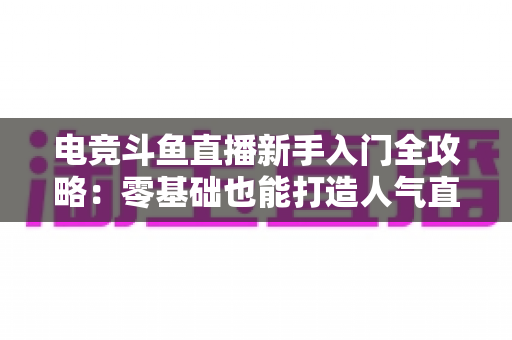 电竞斗鱼直播新手入门全攻略:零基础也能打造人气直播间的完整指南 电竞斗鱼直播新手入门全攻略:零基础也能打造人气直播间的完整指南