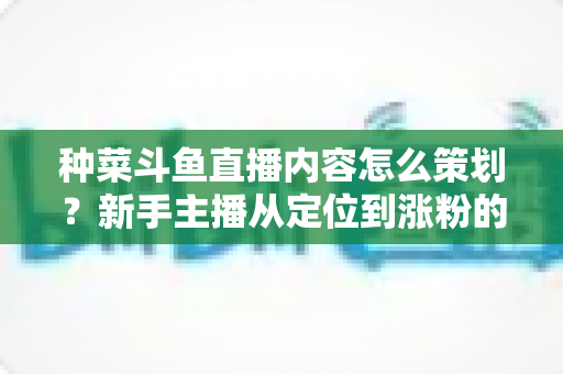 种菜斗鱼直播内容怎么策划？新手主播从定位到涨粉的全流程内容规划实战指南