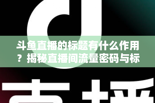 斗鱼直播的标题有什么作用？揭秘直播间流量密码与标题优化全攻略
