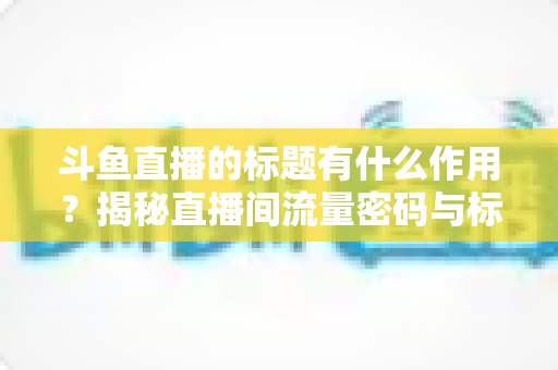 斗鱼直播的标题有什么作用？揭秘直播间流量密码与标题优化全攻略