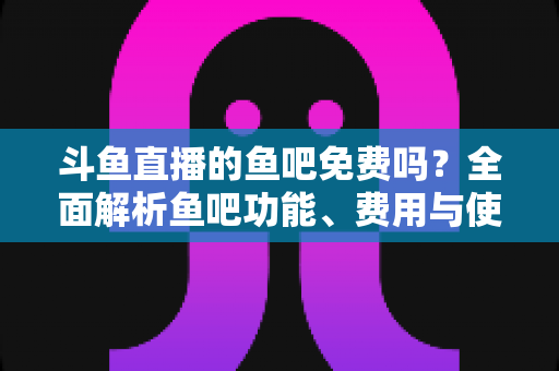 斗鱼直播的鱼吧免费吗？全面解析鱼吧功能、费用与使用攻略