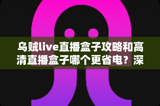 乌贼live直播盒子攻略和高清直播盒子哪个更省电?深度解析功耗差异与实用省电指南 乌贼live直播盒子攻略和高清直播盒子哪个更省电?深度解析功耗差异与实用省电指南