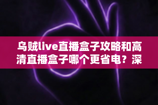 乌贼live直播盒子攻略和高清直播盒子哪个更省电？深度解析功耗差异与实用省电指南