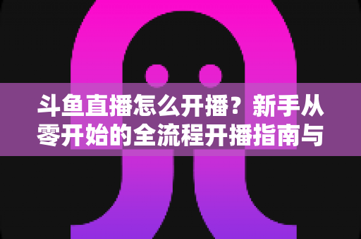 斗鱼直播怎么开播?新手从零开始的全流程开播指南与实战技巧 斗鱼直播怎么开播?新手从零开始的全流程开播指南与实战技巧