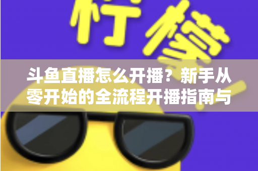 斗鱼直播怎么开播？新手从零开始的全流程开播指南与实战技巧