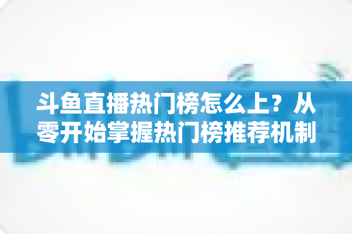 斗鱼直播热门榜怎么上？从零开始掌握热门榜推荐机制与主播运营全攻略