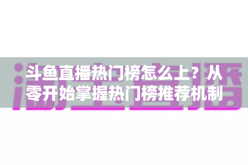 斗鱼直播热门榜怎么上？从零开始掌握热门榜推荐机制与主播运营全攻略
