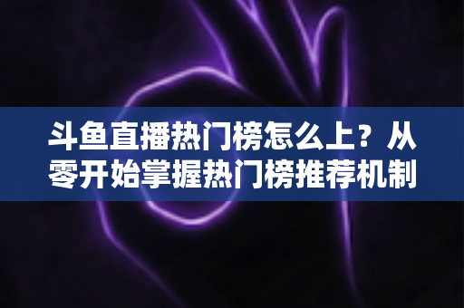斗鱼直播热门榜怎么上？从零开始掌握热门榜推荐机制与主播运营全攻略