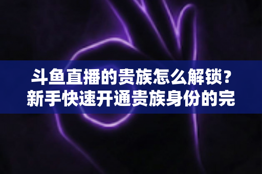 斗鱼直播的贵族怎么解锁?新手快速开通贵族身份的完整攻略与特权全解析 斗鱼直播的贵族怎么解锁?新手快速开通贵族身份的完整攻略与特权全解析