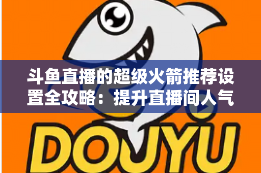 斗鱼直播的超级火箭推荐设置全攻略：提升直播间人气与曝光的实用指南
