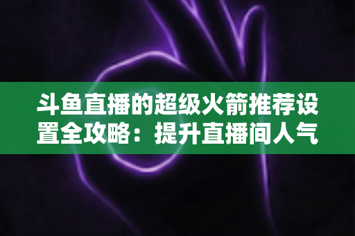斗鱼直播的超级火箭推荐设置全攻略：提升直播间人气与曝光的实用指南