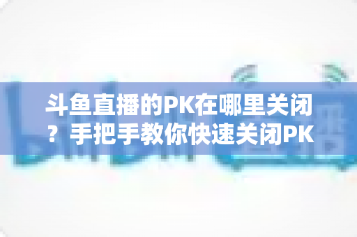 斗鱼直播的PK在哪里关闭?手把手教你快速关闭PK功能的完整实用指南 斗鱼直播的PK在哪里关闭?手把手教你快速关闭PK功能的完整实用指南