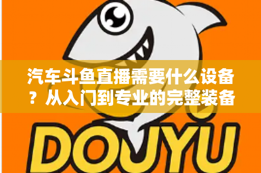 汽车斗鱼直播需要什么设备?从入门到专业的完整装备清单与实战指南 汽车斗鱼直播需要什么设备?从入门到专业的完整装备清单与实战指南