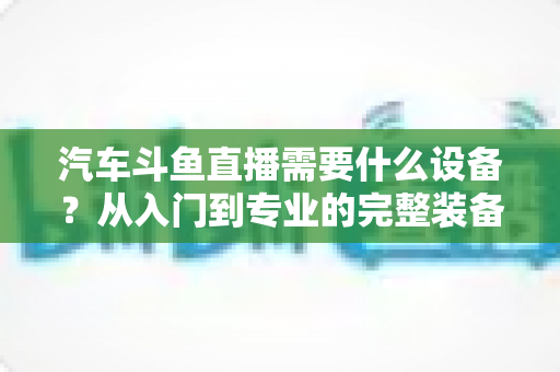 汽车斗鱼直播需要什么设备?从入门到专业的完整装备清单与实战指南 汽车斗鱼直播需要什么设备?从入门到专业的完整装备清单与实战指南