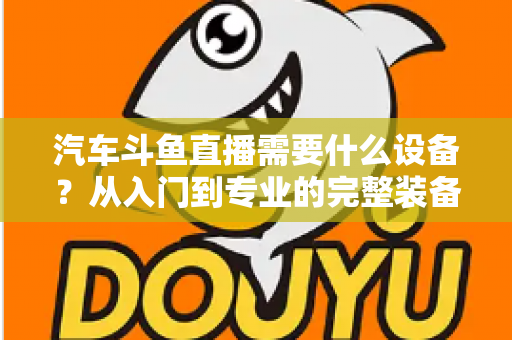 汽车斗鱼直播需要什么设备?从入门到专业的完整装备清单与实战指南 汽车斗鱼直播需要什么设备?从入门到专业的完整装备清单与实战指南