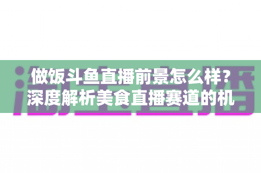 做饭斗鱼直播前景怎么样?深度解析美食直播赛道的机遇与挑战 做饭斗鱼直播前景怎么样?深度解析美食直播赛道的机遇与挑战