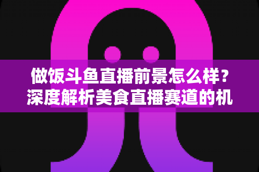 做饭斗鱼直播前景怎么样?深度解析美食直播赛道的机遇与挑战 做饭斗鱼直播前景怎么样?深度解析美食直播赛道的机遇与挑战