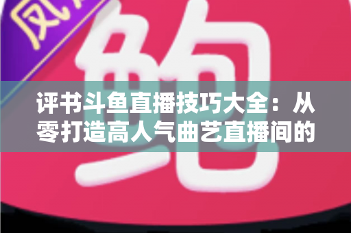 评书斗鱼直播技巧大全：从零打造高人气曲艺直播间的实战秘籍