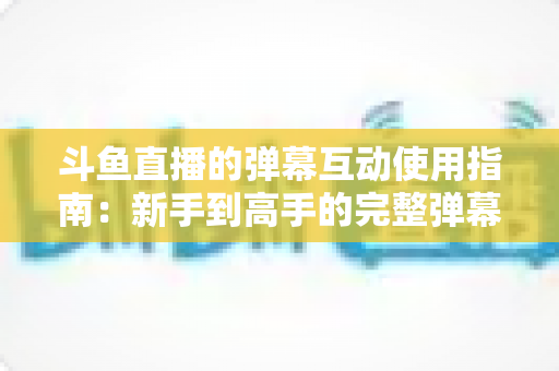 斗鱼直播的弹幕互动使用指南:新手到高手的完整弹幕玩法与实战技巧 斗鱼直播的弹幕互动使用指南:新手到高手的完整弹幕玩法与实战技巧