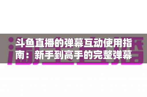 斗鱼直播的弹幕互动使用指南:新手到高手的完整弹幕玩法与实战技巧 斗鱼直播的弹幕互动使用指南:新手到高手的完整弹幕玩法与实战技巧