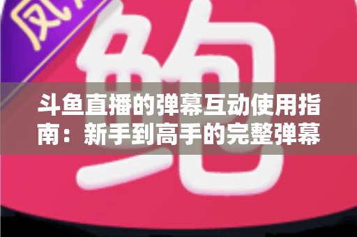 斗鱼直播的弹幕互动使用指南:新手到高手的完整弹幕玩法与实战技巧 斗鱼直播的弹幕互动使用指南:新手到高手的完整弹幕玩法与实战技巧