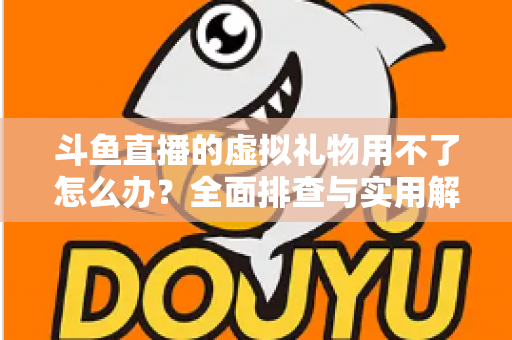 斗鱼直播的虚拟礼物用不了怎么办？全面排查与实用解决方案指南