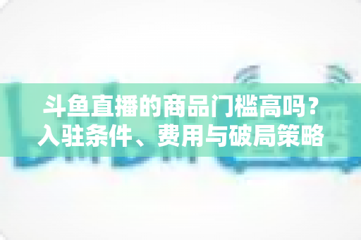 斗鱼直播的商品门槛高吗?入驻条件、费用与破局策略全解析 斗鱼直播的商品门槛高吗?入驻条件、费用与破局策略全解析