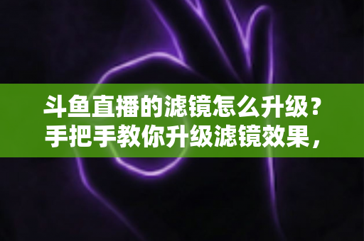 斗鱼直播的滤镜怎么升级?手把手教你升级滤镜效果,轻松打造高清颜值直播间 斗鱼直播的滤镜怎么升级?手把手教你升级滤镜效果,轻松打造高清颜值直播间