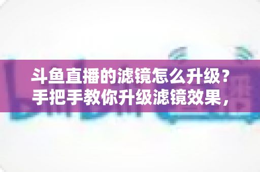 斗鱼直播的滤镜怎么升级?手把手教你升级滤镜效果,轻松打造高清颜值直播间 斗鱼直播的滤镜怎么升级?手把手教你升级滤镜效果,轻松打造高清颜值直播间