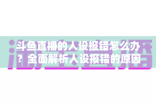 斗鱼直播的人设报错怎么办?全面解析人设报错的原因与解决方法指南 斗鱼直播的人设报错怎么办?全面解析人设报错的原因与解决方法指南