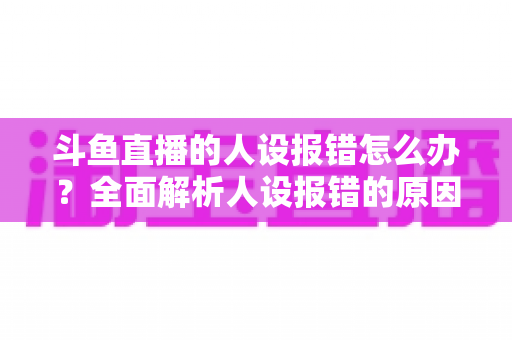 斗鱼直播的人设报错怎么办?全面解析人设报错的原因与解决方法指南 斗鱼直播的人设报错怎么办?全面解析人设报错的原因与解决方法指南