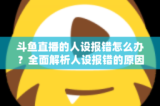 斗鱼直播的人设报错怎么办?全面解析人设报错的原因与解决方法指南 斗鱼直播的人设报错怎么办?全面解析人设报错的原因与解决方法指南