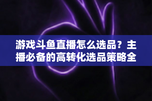 游戏斗鱼直播怎么选品？主播必备的高转化选品策略全解析