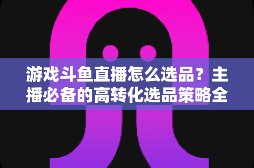 游戏斗鱼直播怎么选品？主播必备的高转化选品策略全解析
