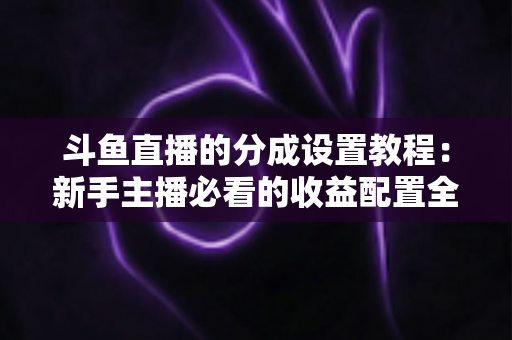 斗鱼直播的分成设置教程:新手主播必看的收益配置全攻略 斗鱼直播的分成设置教程:新手主播必看的收益配置全攻略