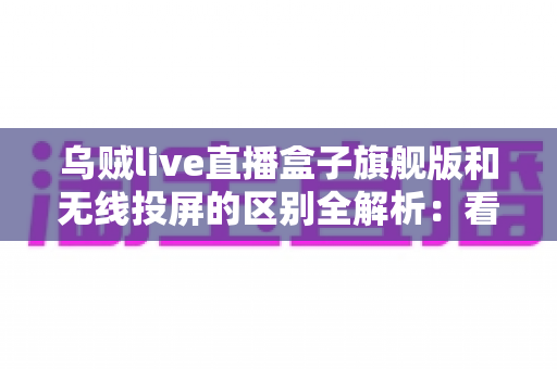 乌贼live直播盒子旗舰版和无线投屏的区别全解析：看懂这几点，选设备不再纠结