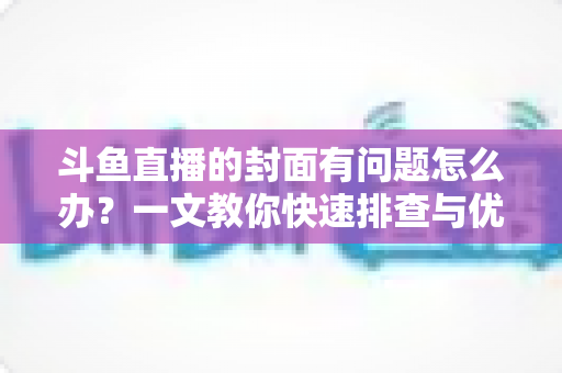 斗鱼直播的封面有问题怎么办？一文教你快速排查与优化封面全攻略