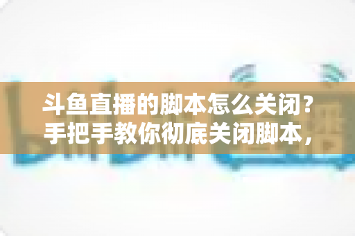 斗鱼直播的脚本怎么关闭？手把手教你彻底关闭脚本，告别卡顿、弹窗与自动运行烦恼