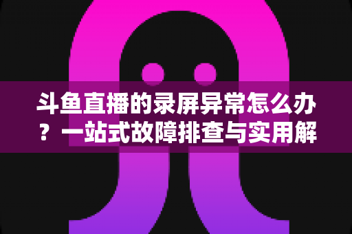 斗鱼直播的录屏异常怎么办?一站式故障排查与实用解决方案全指南 斗鱼直播的录屏异常怎么办?一站式故障排查与实用解决方案全指南